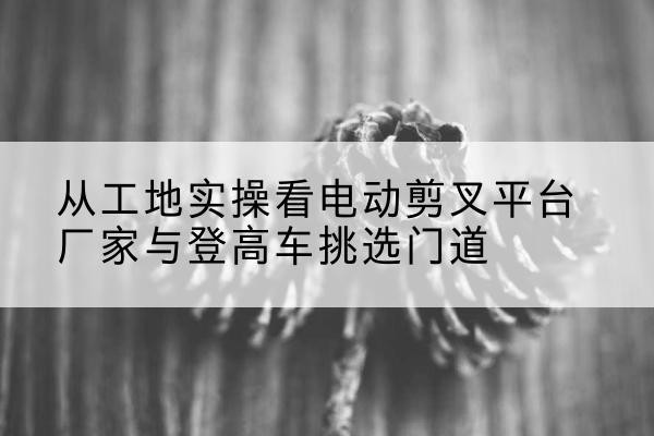 桃城电动剪叉升降平台厂家-从工地实操看电动剪叉平台厂家与登高车挑选门道