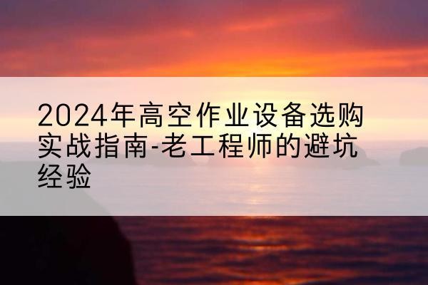 桃城高空作业升降机厂家推荐-2024年高空作业设备选购实战指南-老工程师的避坑经验