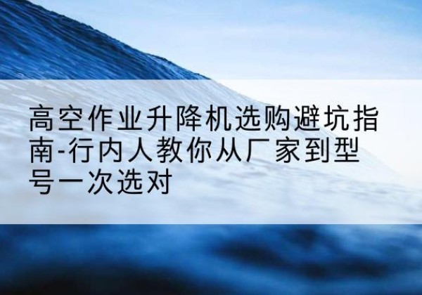 桃城升降平台厂家-高空作业升降机选购避坑指南-行内人教你从厂家到型号一次选对