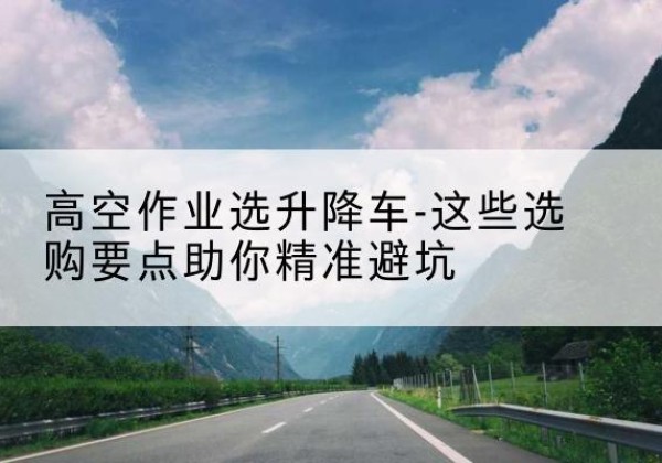 桃城升降车厂家-高空作业选升降车-这些选购要点助你*避坑