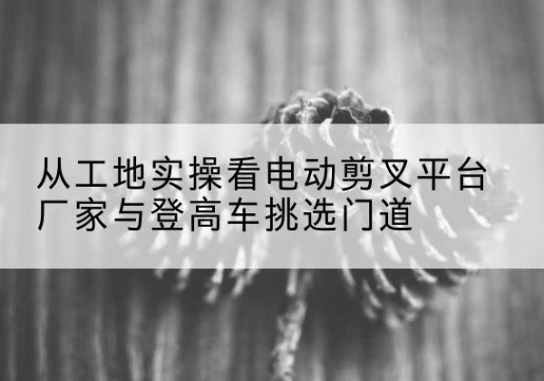 桃城电动剪叉升降平台厂家-从工地实操看电动剪叉平台厂家与登高车挑选门道