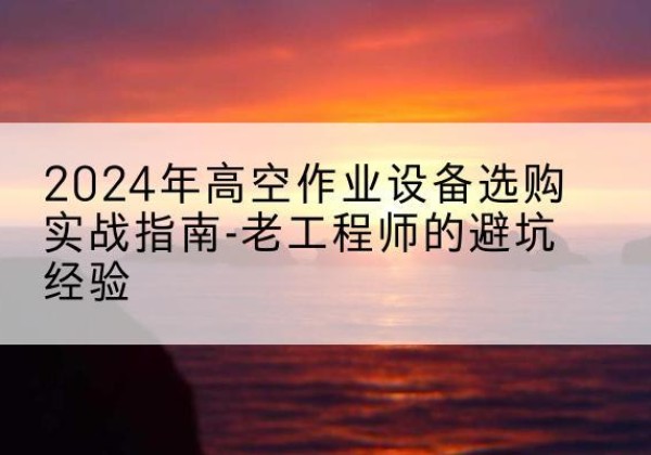 桃城高空作业升降机厂家推荐-2024年高空作业设备选购实战指南-老工程师的避坑经验